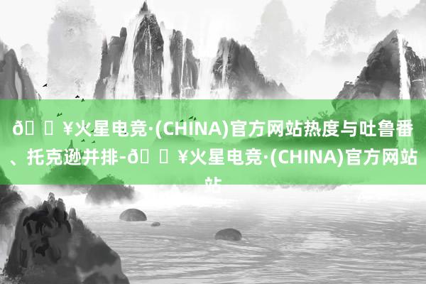 🔥火星电竞·(CHINA)官方网站热度与吐鲁番、托克逊并排-🔥火星电竞·(CHINA)官方网站