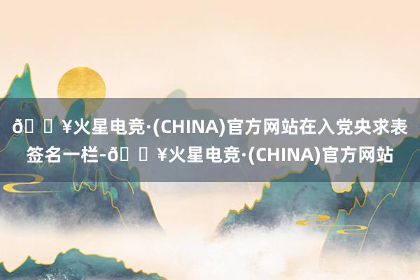 🔥火星电竞·(CHINA)官方网站在入党央求表签名一栏-🔥火星电竞·(CHINA)官方网站