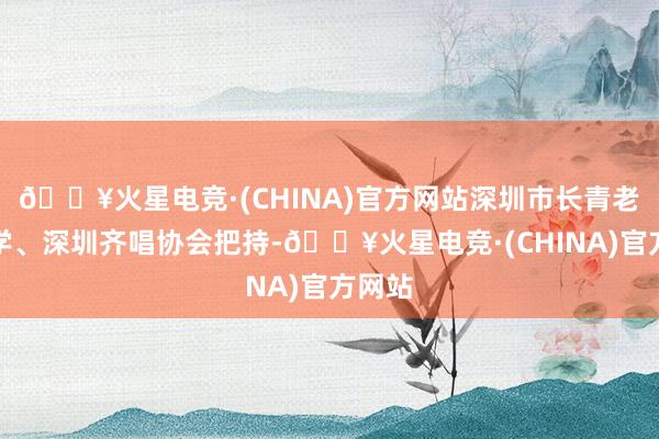 🔥火星电竞·(CHINA)官方网站深圳市长青老龄大学、深圳齐唱协会把持-🔥火星电竞·(CHINA)官方网站