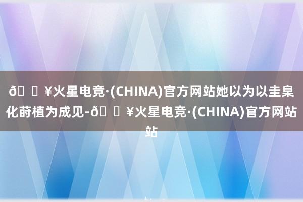 🔥火星电竞·(CHINA)官方网站她以为以圭臬化莳植为成见-🔥火星电竞·(CHINA)官方网站