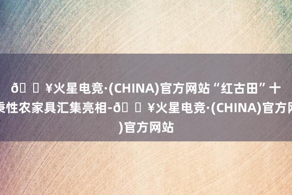 🔥火星电竞·(CHINA)官方网站“红古田”十大秉性农家具汇集亮相-🔥火星电竞·(CHINA)官方网站