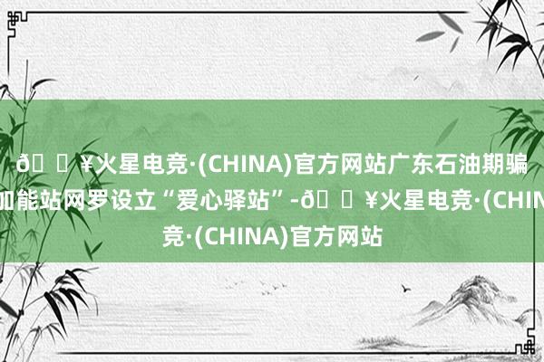 🔥火星电竞·(CHINA)官方网站广东石油期骗遍布全省的加能站网罗设立“爱心驿站”-🔥火星电竞·(CHINA)官方网站