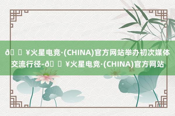 🔥火星电竞·(CHINA)官方网站举办初次媒体交流行径-🔥火星电竞·(CHINA)官方网站