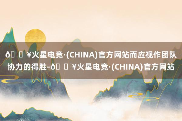 🔥火星电竞·(CHINA)官方网站而应视作团队协力的得胜-🔥火星电竞·(CHINA)官方网站