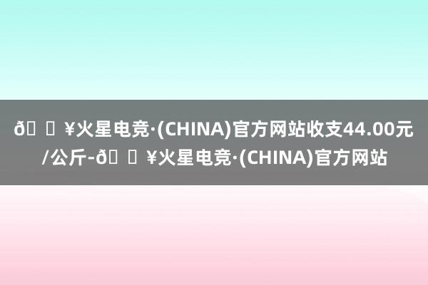 🔥火星电竞·(CHINA)官方网站收支44.00元/公斤-🔥火星电竞·(CHINA)官方网站