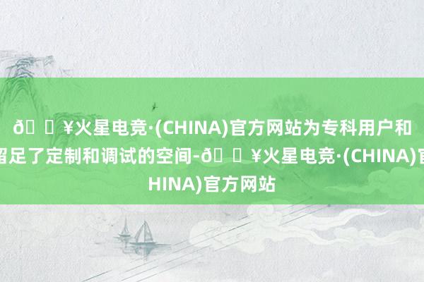 🔥火星电竞·(CHINA)官方网站为专科用户和开拓者留足了定制和调试的空间-🔥火星电竞·(CHINA)官方网站