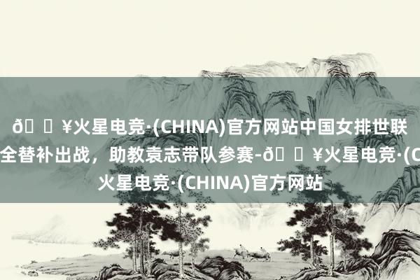 🔥火星电竞·(CHINA)官方网站中国女排世联赛总决赛名单：全替补出战，助教袁志带队参赛-🔥火星电竞·(CHINA)官方网站