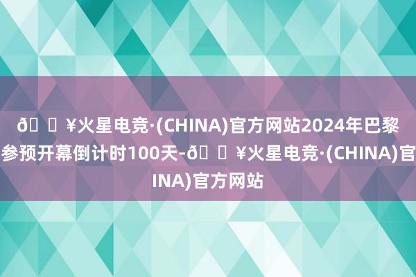 🔥火星电竞·(CHINA)官方网站2024年巴黎奥运会参预开幕倒计时100天-🔥火星电竞·(CHINA)官方网站