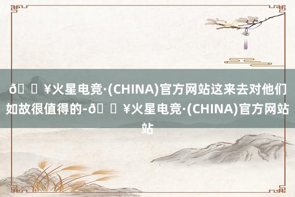 🔥火星电竞·(CHINA)官方网站这来去对他们如故很值得的-🔥火星电竞·(CHINA)官方网站