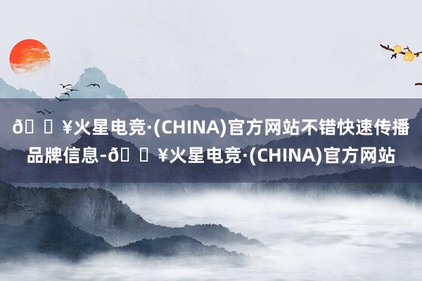 🔥火星电竞·(CHINA)官方网站不错快速传播品牌信息-🔥火星电竞·(CHINA)官方网站