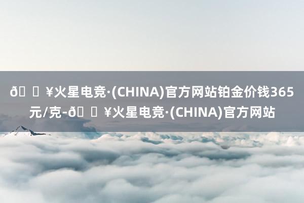 🔥火星电竞·(CHINA)官方网站铂金价钱365元/克-🔥火星电竞·(CHINA)官方网站