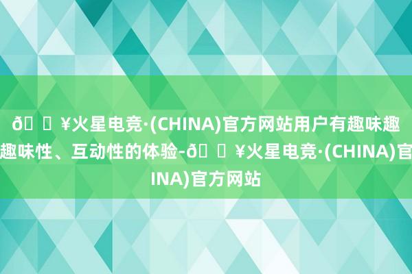 🔥火星电竞·(CHINA)官方网站用户有趣味趣味趣味趣味性、互动性的体验-🔥火星电竞·(CHINA)官方网站