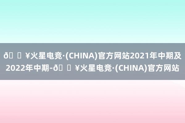 🔥火星电竞·(CHINA)官方网站2021年中期及2022年中期-🔥火星电竞·(CHINA)官方网站