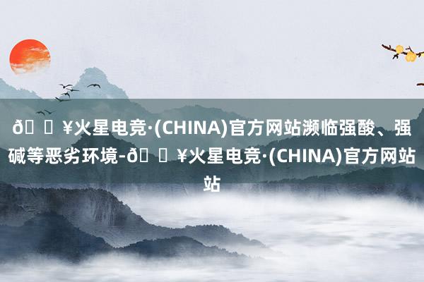 🔥火星电竞·(CHINA)官方网站濒临强酸、强碱等恶劣环境-🔥火星电竞·(CHINA)官方网站