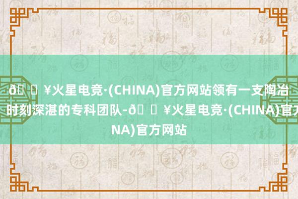 🔥火星电竞·(CHINA)官方网站领有一支陶冶丰富、时刻深湛的专科团队-🔥火星电竞·(CHINA)官方网站