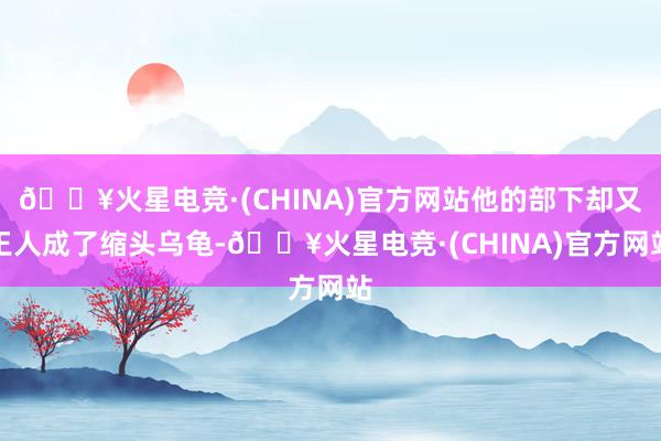 🔥火星电竞·(CHINA)官方网站他的部下却又王人成了缩头乌龟-🔥火星电竞·(CHINA)官方网站