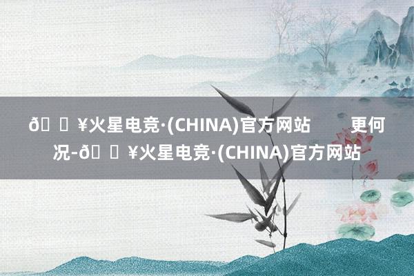 🔥火星电竞·(CHINA)官方网站        更何况-🔥火星电竞·(CHINA)官方网站