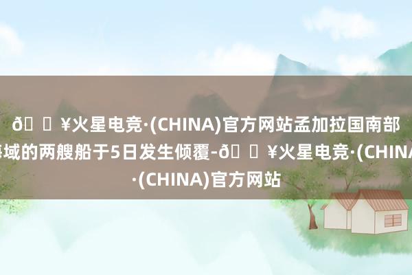 🔥火星电竞·(CHINA)官方网站孟加拉国南部孟加拉湾海域的两艘船于5日发生倾覆-🔥火星电竞·(CHINA)官方网站