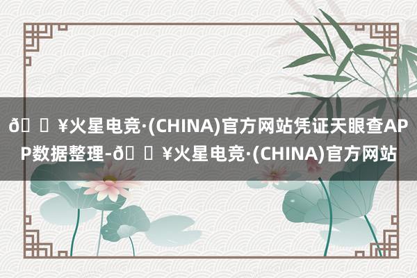 🔥火星电竞·(CHINA)官方网站凭证天眼查APP数据整理-🔥火星电竞·(CHINA)官方网站