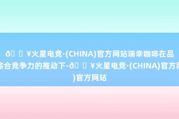 🔥火星电竞·(CHINA)官方网站瑞幸咖啡在品牌综合竞争力的推动下-🔥火星电竞·(CHINA)官方网站