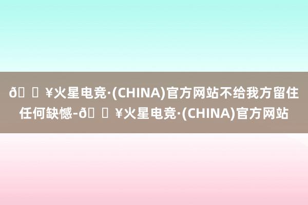 🔥火星电竞·(CHINA)官方网站不给我方留住任何缺憾-🔥火星电竞·(CHINA)官方网站