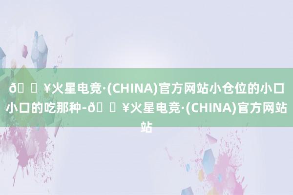 🔥火星电竞·(CHINA)官方网站小仓位的小口小口的吃那种-🔥火星电竞·(CHINA)官方网站