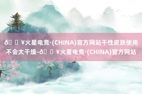 🔥火星电竞·(CHINA)官方网站干性皮肤使用不会太干燥-🔥火星电竞·(CHINA)官方网站