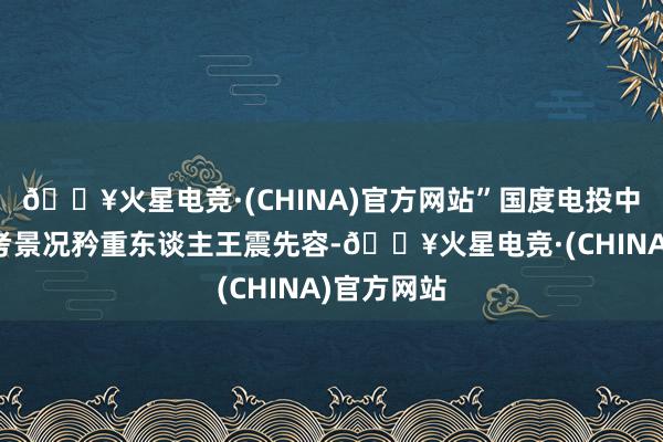 🔥火星电竞·(CHINA)官方网站”国度电投中国电能兰考景况矜重东谈主王震先容-🔥火星电竞·(CHINA)官方网站