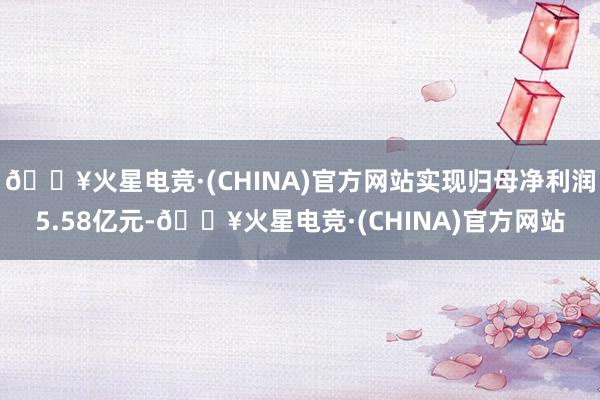 🔥火星电竞·(CHINA)官方网站实现归母净利润5.58亿元-🔥火星电竞·(CHINA)官方网站