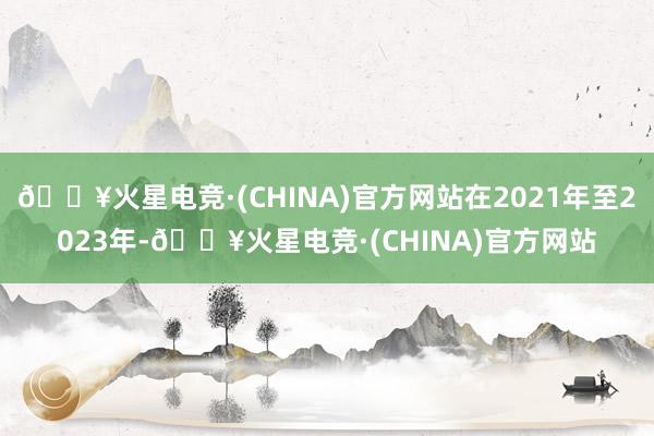 🔥火星电竞·(CHINA)官方网站在2021年至2023年-🔥火星电竞·(CHINA)官方网站