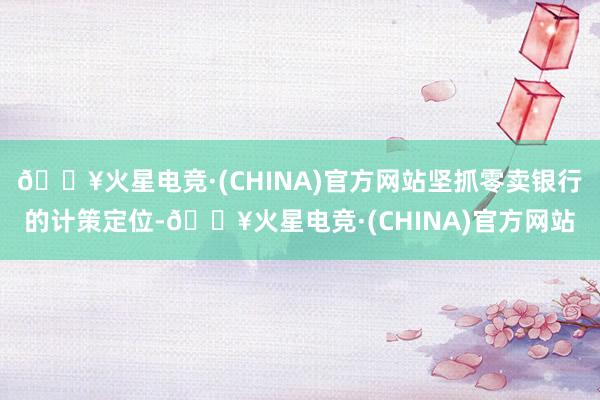 🔥火星电竞·(CHINA)官方网站坚抓零卖银行的计策定位-🔥火星电竞·(CHINA)官方网站