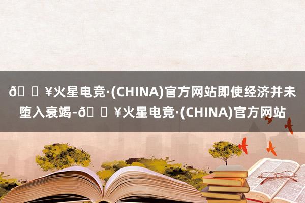 🔥火星电竞·(CHINA)官方网站即使经济并未堕入衰竭-🔥火星电竞·(CHINA)官方网站