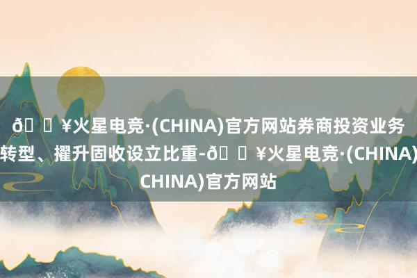 🔥火星电竞·(CHINA)官方网站券商投资业务连接鞭策转型、擢升固收设立比重-🔥火星电竞·(CHINA)官方网站