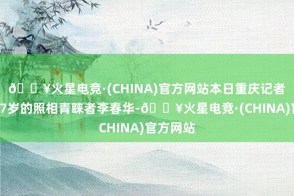 🔥火星电竞·(CHINA)官方网站本日重庆记者采访了67岁的照相青睐者李春华-🔥火星电竞·(CHINA)官方网站