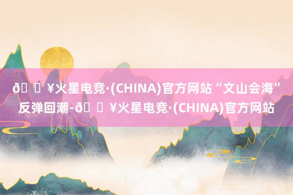 🔥火星电竞·(CHINA)官方网站“文山会海”反弹回潮-🔥火星电竞·(CHINA)官方网站