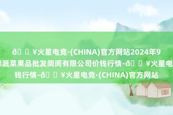 🔥火星电竞·(CHINA)官方网站2024年9月3日江苏宜兴市瑞德蔬菜果品批发阛阓有限公司价钱行情-🔥火星电竞·(CHINA)官方网站