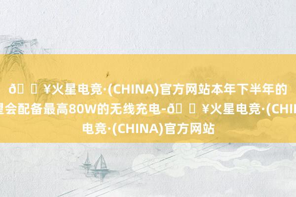 🔥火星电竞·(CHINA)官方网站本年下半年的旗舰手机有望会配备最高80W的无线充电-🔥火星电竞·(CHINA)官方网站