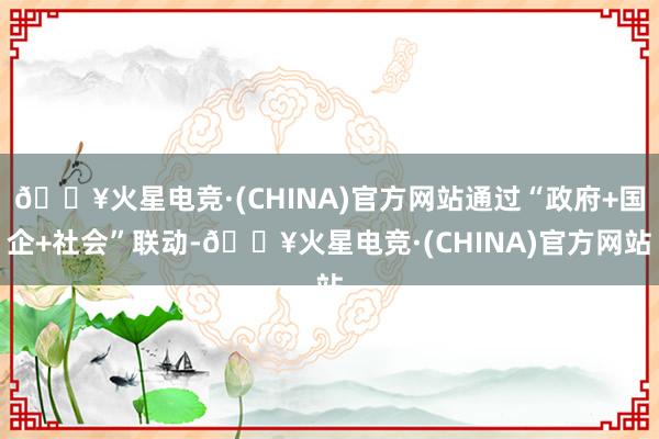 🔥火星电竞·(CHINA)官方网站通过“政府+国企+社会”联动-🔥火星电竞·(CHINA)官方网站