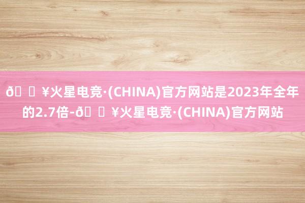 🔥火星电竞·(CHINA)官方网站是2023年全年的2.7倍-🔥火星电竞·(CHINA)官方网站