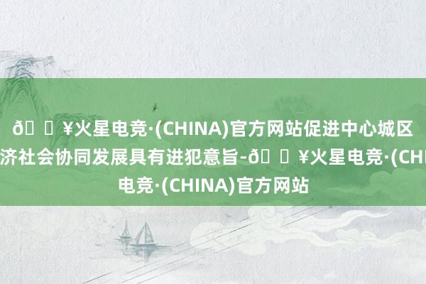 🔥火星电竞·(CHINA)官方网站促进中心城区和东部城区经济社会协同发展具有进犯意旨-🔥火星电竞·(CHINA)官方网站