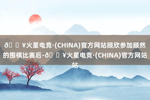 🔥火星电竞·(CHINA)官方网站顾欣参加顾然的围棋比赛后-🔥火星电竞·(CHINA)官方网站