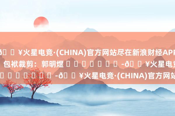 🔥火星电竞·(CHINA)官方网站尽在新浪财经APP            						包袱裁剪：郭明煜 							-🔥火星电竞·(CHINA)官方网站