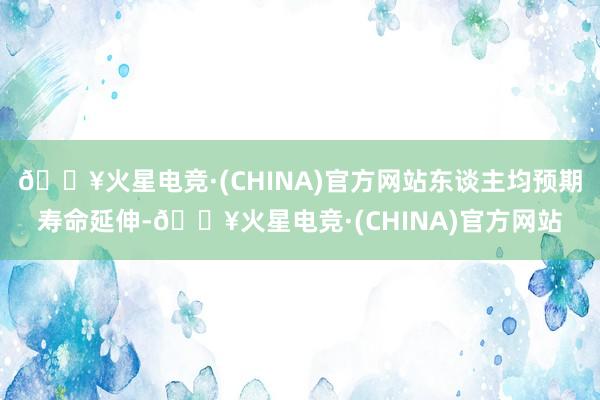 🔥火星电竞·(CHINA)官方网站东谈主均预期寿命延伸-🔥火星电竞·(CHINA)官方网站