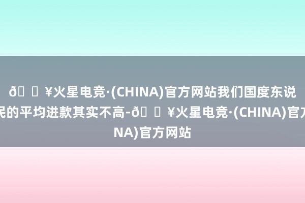 🔥火星电竞·(CHINA)官方网站我们国度东说念主民的平均进款其实不高-🔥火星电竞·(CHINA)官方网站