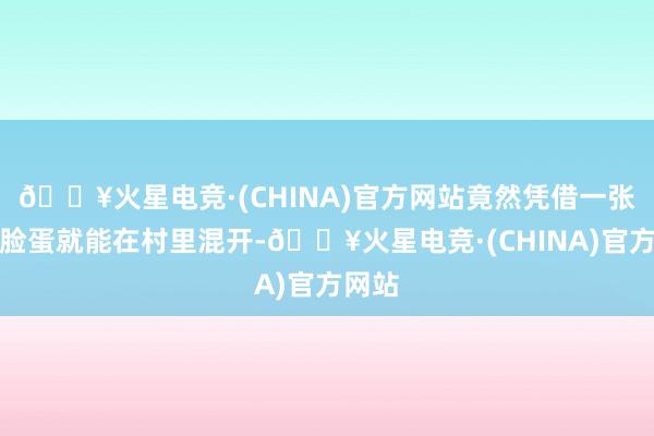 🔥火星电竞·(CHINA)官方网站竟然凭借一张漂亮脸蛋就能在村里混开-🔥火星电竞·(CHINA)官方网站