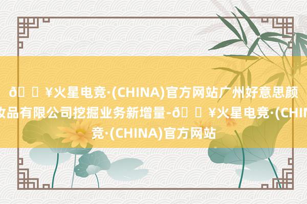 🔥火星电竞·(CHINA)官方网站广州好意思颜好意思色化妆品有限公司挖掘业务新增量-🔥火星电竞·(CHINA)官方网站