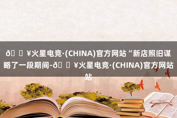 🔥火星电竞·(CHINA)官方网站“新店照旧谋略了一段期间-🔥火星电竞·(CHINA)官方网站