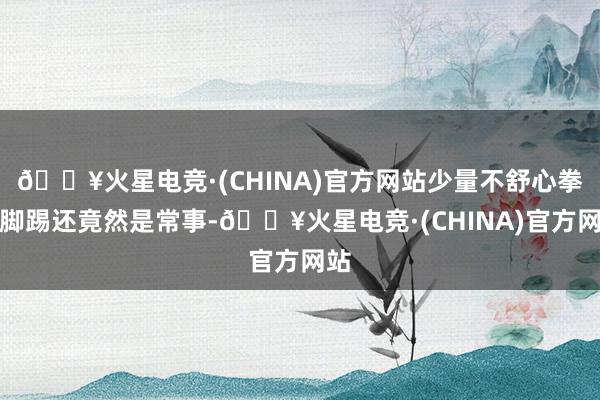 🔥火星电竞·(CHINA)官方网站少量不舒心拳打脚踢还竟然是常事-🔥火星电竞·(CHINA)官方网站