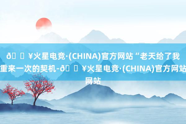 🔥火星电竞·(CHINA)官方网站“老天给了我重来一次的契机-🔥火星电竞·(CHINA)官方网站