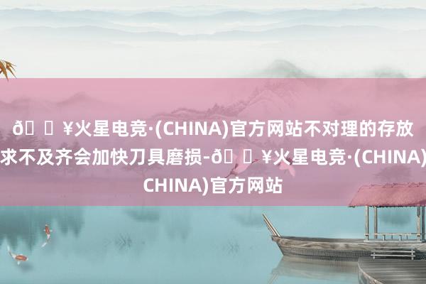 🔥火星电竞·(CHINA)官方网站不对理的存放形势或讲求不及齐会加快刀具磨损-🔥火星电竞·(CHINA)官方网站